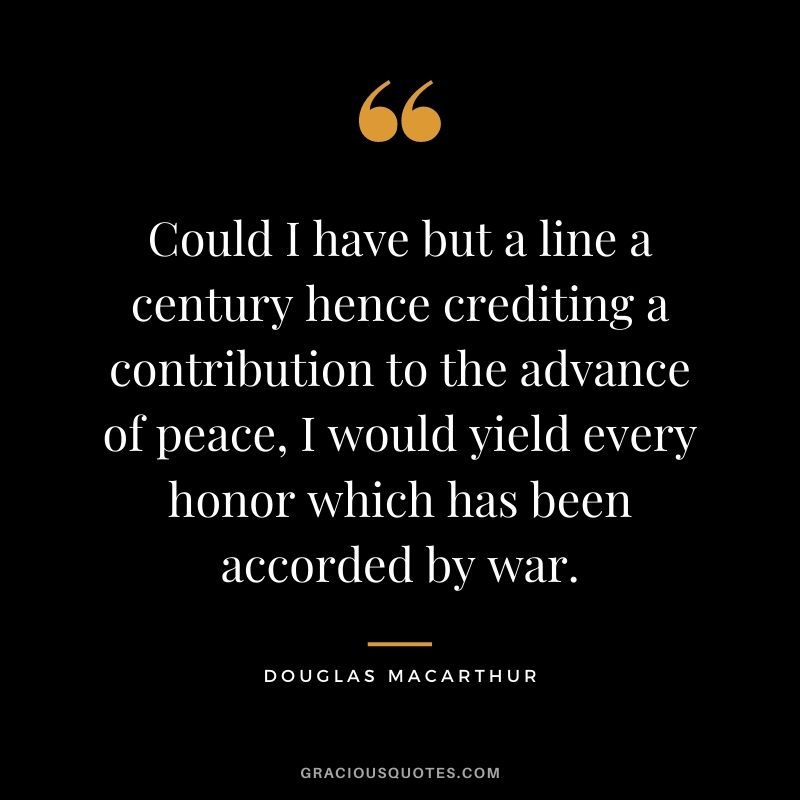 Could I have but a line a century hence crediting a contribution to the advance of peace, I would yield every honor which has been accorded by war.