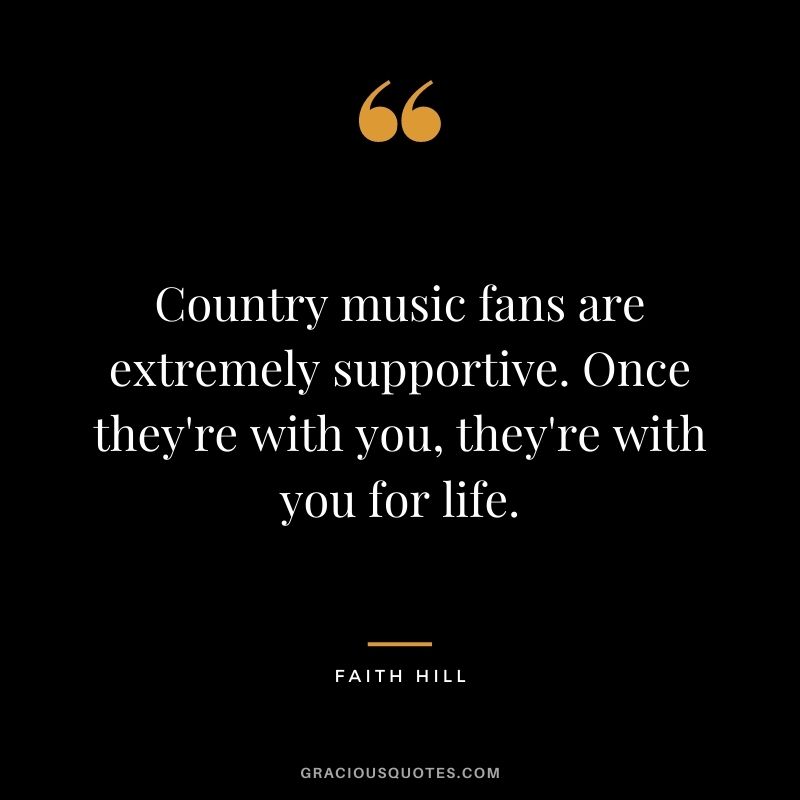 Country music fans are extremely supportive. Once they're with you, they're with you for life.