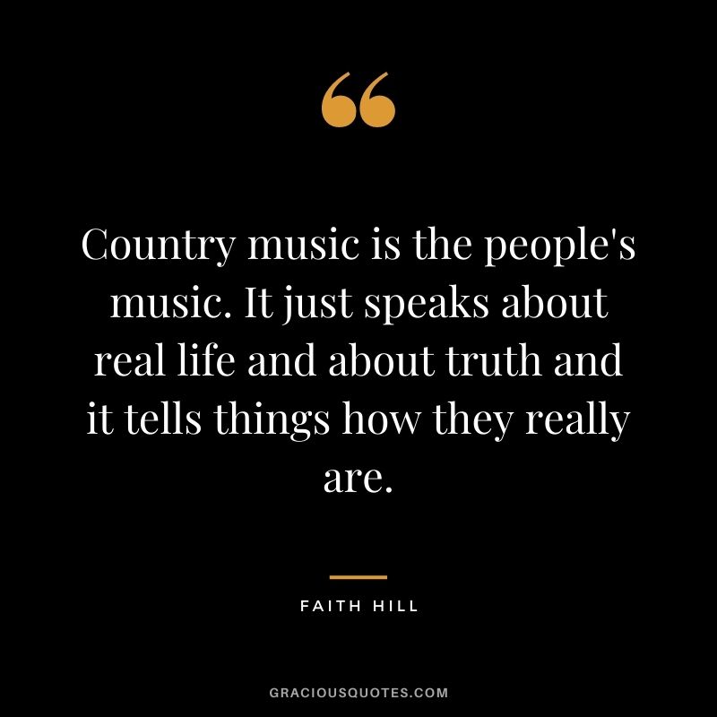Country music is the people's music. It just speaks about real life and about truth and it tells things how they really are.