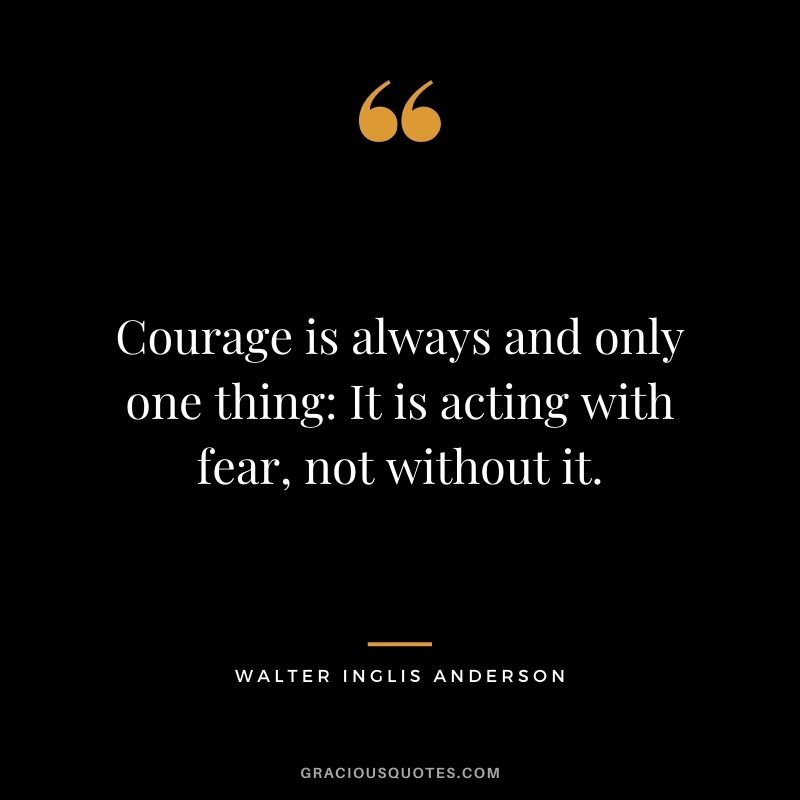 Courage is always and only one thing: It is acting with fear, not without it.