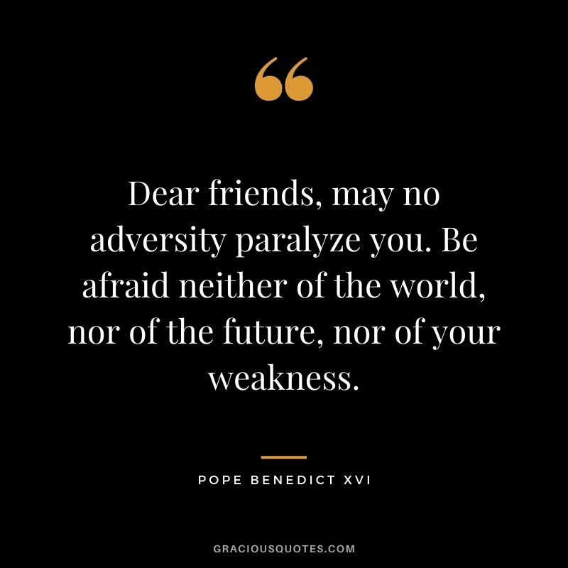 Dear friends, may no adversity paralyze you. Be afraid neither of the world, nor of the future, nor of your weakness. 