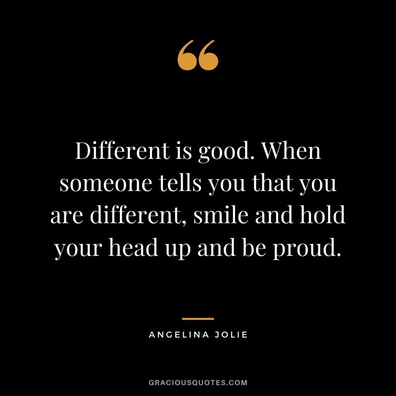 Different is good. When someone tells you that you are different, smile and hold your head up and be proud.