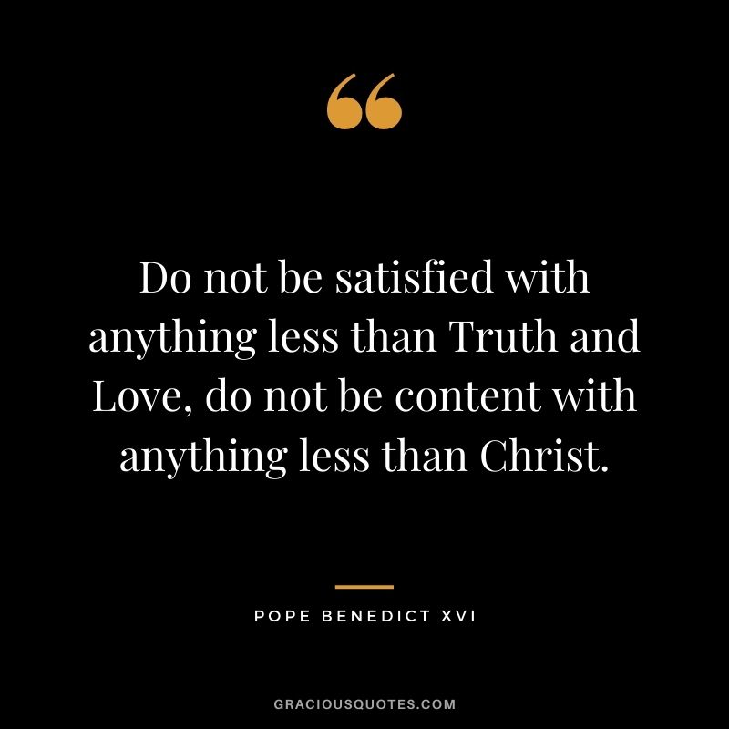 Do not be satisfied with anything less than Truth and Love, do not be content with anything less than Christ.