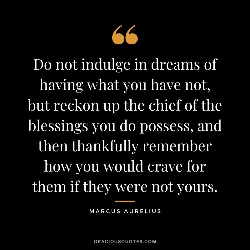 Do not indulge in dreams of having what you have not, but reckon up the chief of the blessings you do possess, and then thankfully remember how you would crave for them if they were not yours.