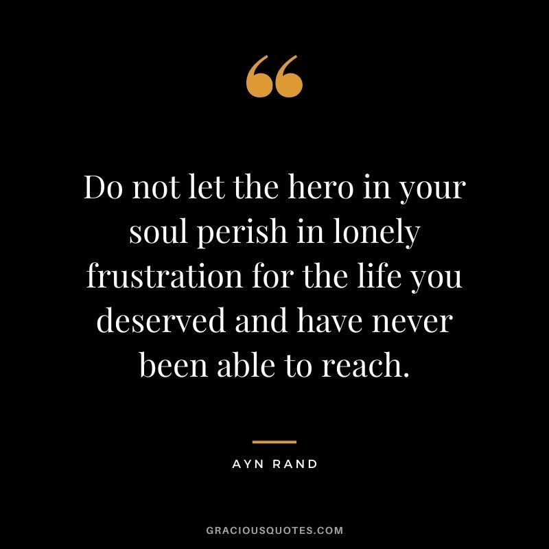 Do not let the hero in your soul perish in lonely frustration for the life you deserved and have never been able to reach.