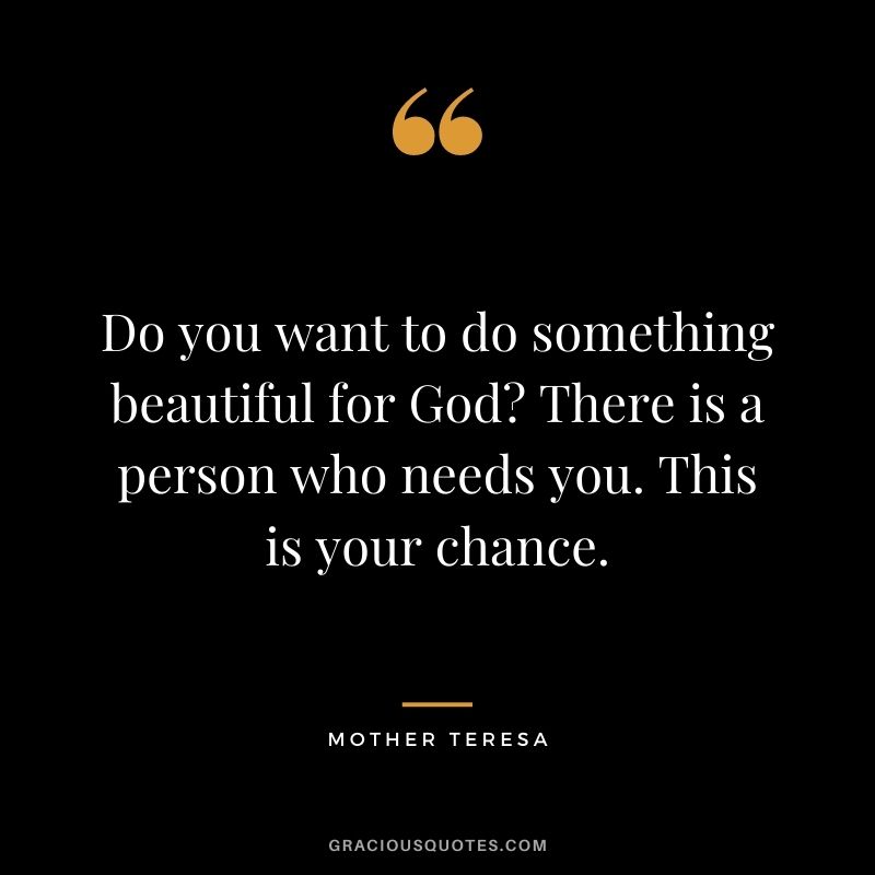 Do you want to do something beautiful for God There is a person who needs you. This is your chance. - Mother Teresa