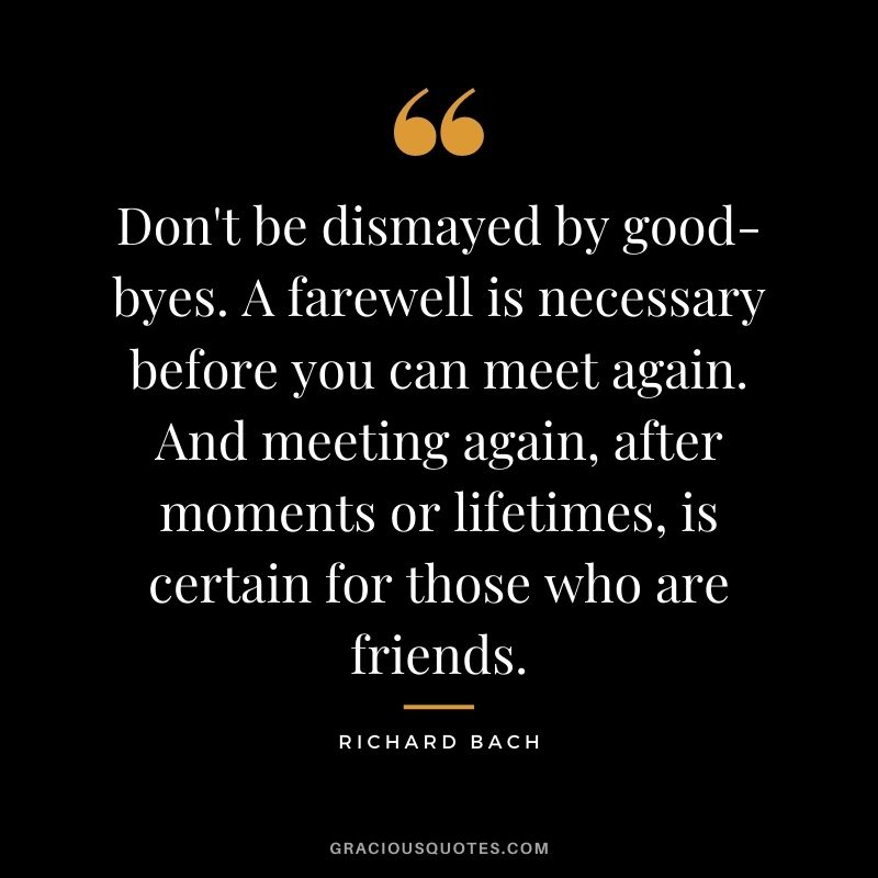 Don't be dismayed by good-byes. A farewell is necessary before you can meet again. And meeting again, after moments or lifetimes, is certain for those who are friends.