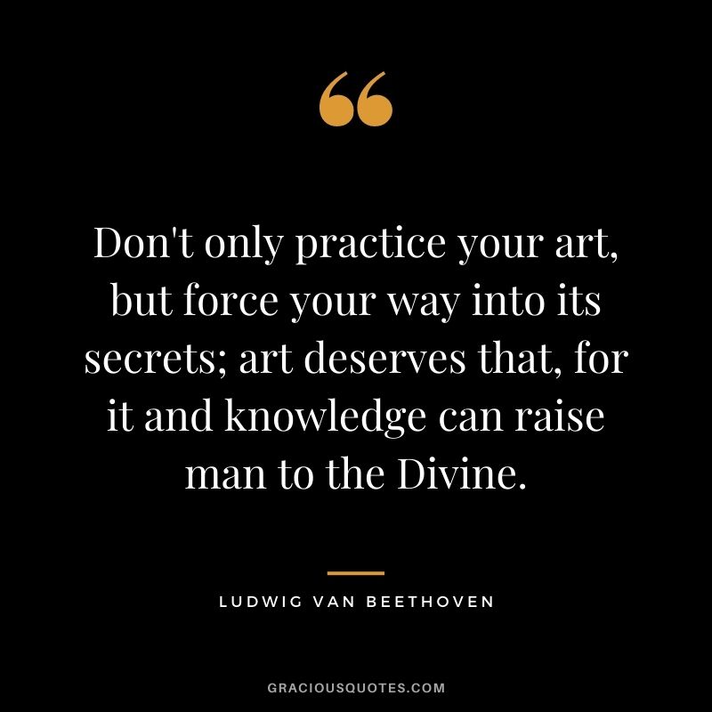 Don't only practice your art, but force your way into its secrets; art deserves that, for it and knowledge can raise man to the Divine.