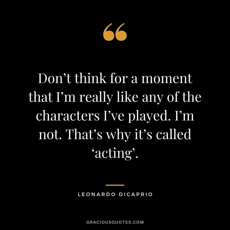 Don’t think for a moment that I’m really like any of the characters I’ve played. I’m not. That’s why it’s called ‘acting’.