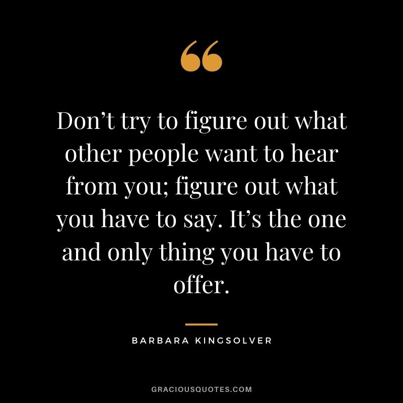 Don’t try to figure out what other people want to hear from you; figure out what you have to say. It’s the one and only thing you have to offer. - Barbara Kingsolver
