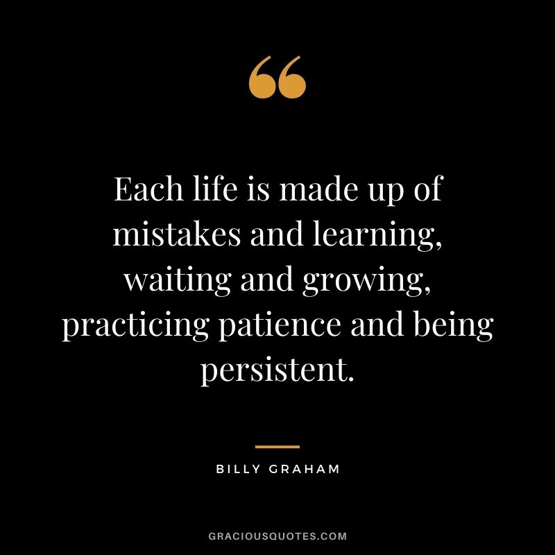 Each life is made up of mistakes and learning, waiting and growing, practicing patience and being persistent.