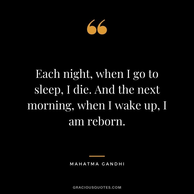 Each night, when I go to sleep, I die. And the next morning, when I wake up, I am reborn. - Mahatma Gandhi