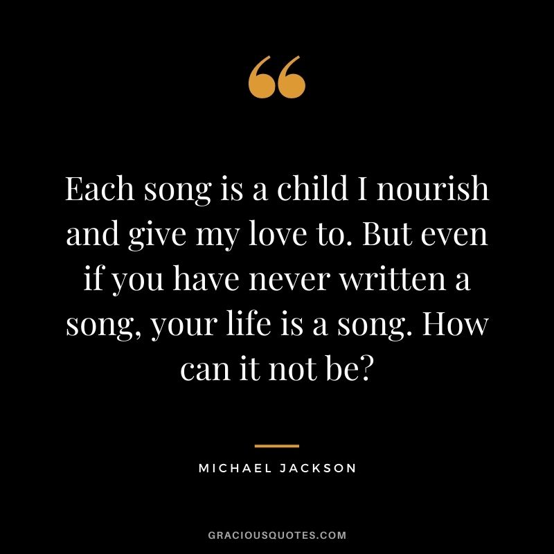 Each song is a child I nourish and give my love to. But even if you have never written a song, your life is a song. How can it not be?