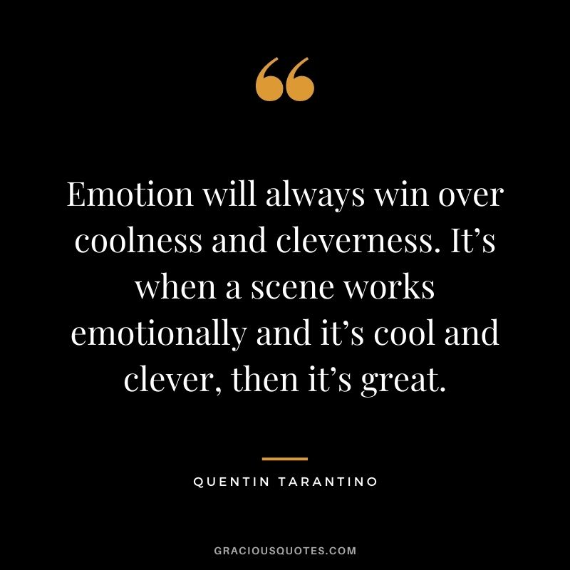 Emotion will always win over coolness and cleverness. It’s when a scene works emotionally and it’s cool and clever, then it’s great.