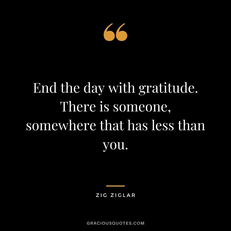 End the day with gratitude. There is someone, somewhere that has less than you. — Zig Ziglar