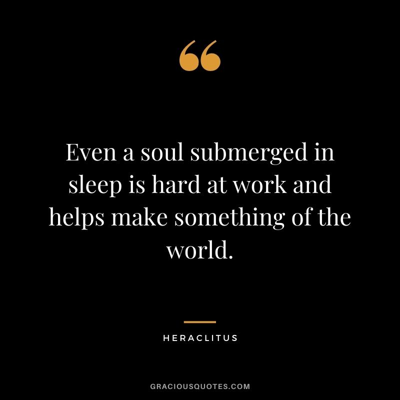 Even a soul submerged in sleep is hard at work and helps make something of the world. — Heraclitus