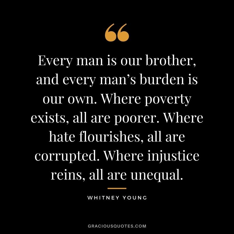 Every man is our brother, and every man’s burden is our own. Where poverty exists, all are poorer. Where hate flourishes, all are corrupted. Where injustice reins, all are unequal.