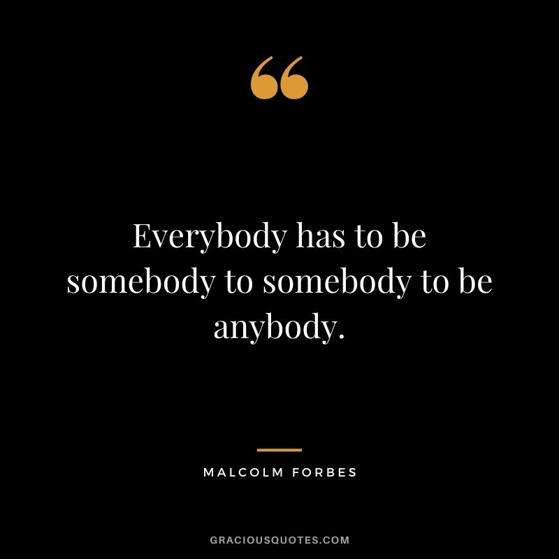 Everybody has to be somebody to somebody to be anybody.