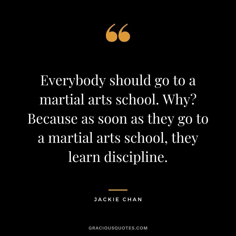 Everybody should go to a martial arts school. Why? Because as soon as they go to a martial arts school, they learn discipline.