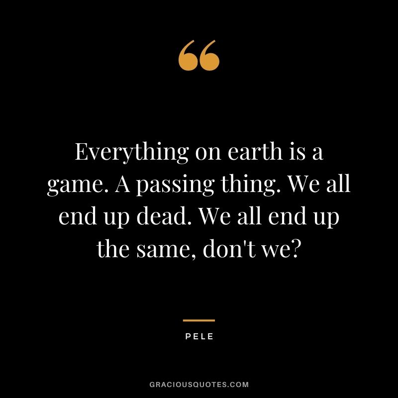 Everything on earth is a game. A passing thing. We all end up dead. We all end up the same, don't we?