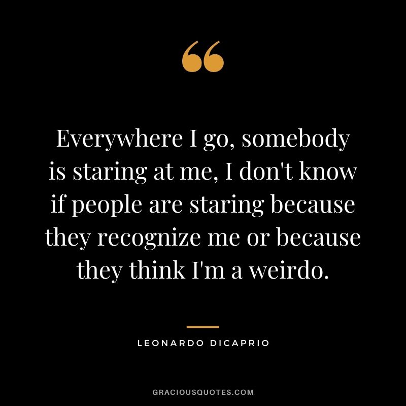 Everywhere I go, somebody is staring at me, I don't know if people are staring because they recognize me or because they think I'm a weirdo.