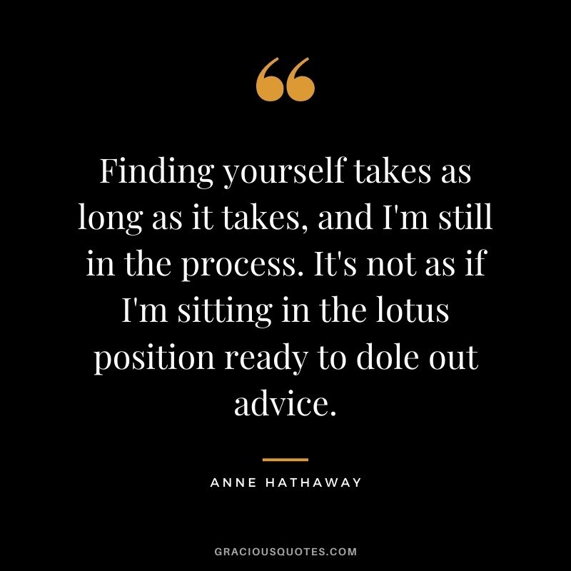 Finding yourself takes as long as it takes, and I'm still in the process. It's not as if I'm sitting in the lotus position ready to dole out advice.