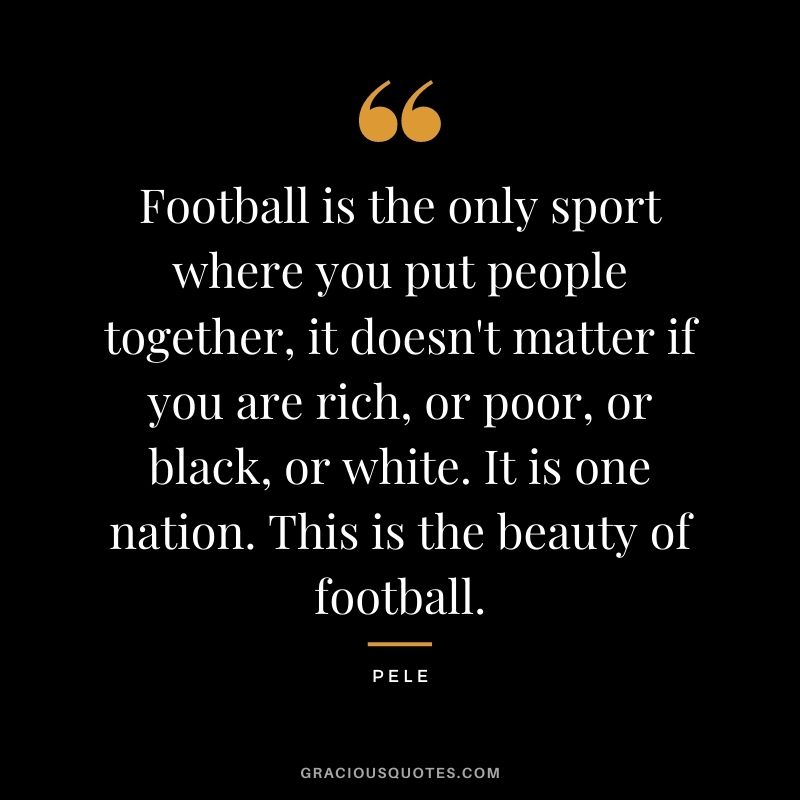 Football is the only sport where you put people together, it doesn't matter if you are rich, or poor, or black, or white. It is one nation. This is the beauty of football.