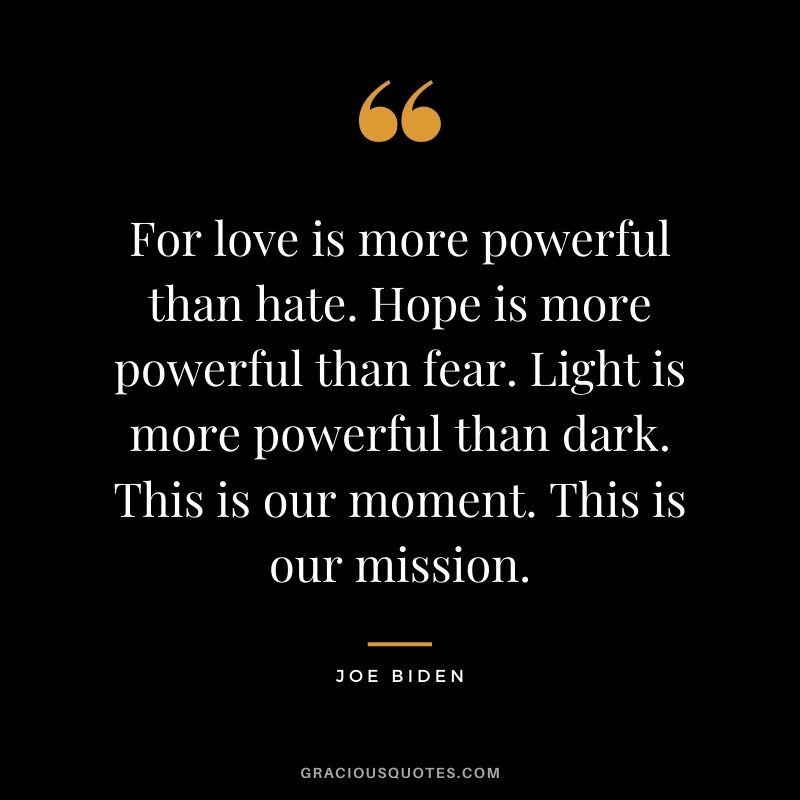 For love is more powerful than hate. Hope is more powerful than fear. Light is more powerful than dark. This is our moment. This is our mission. 