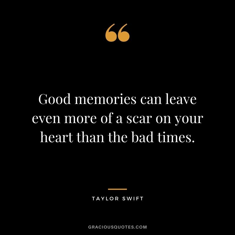 Good memories can leave even more of a scar on your heart than the bad times.