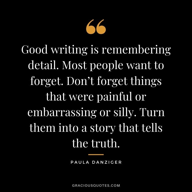 Good writing is remembering detail. Most people want to forget. Don’t forget things that were painful or embarrassing or silly. Turn them into a story that tells the truth. - Paula Danziger