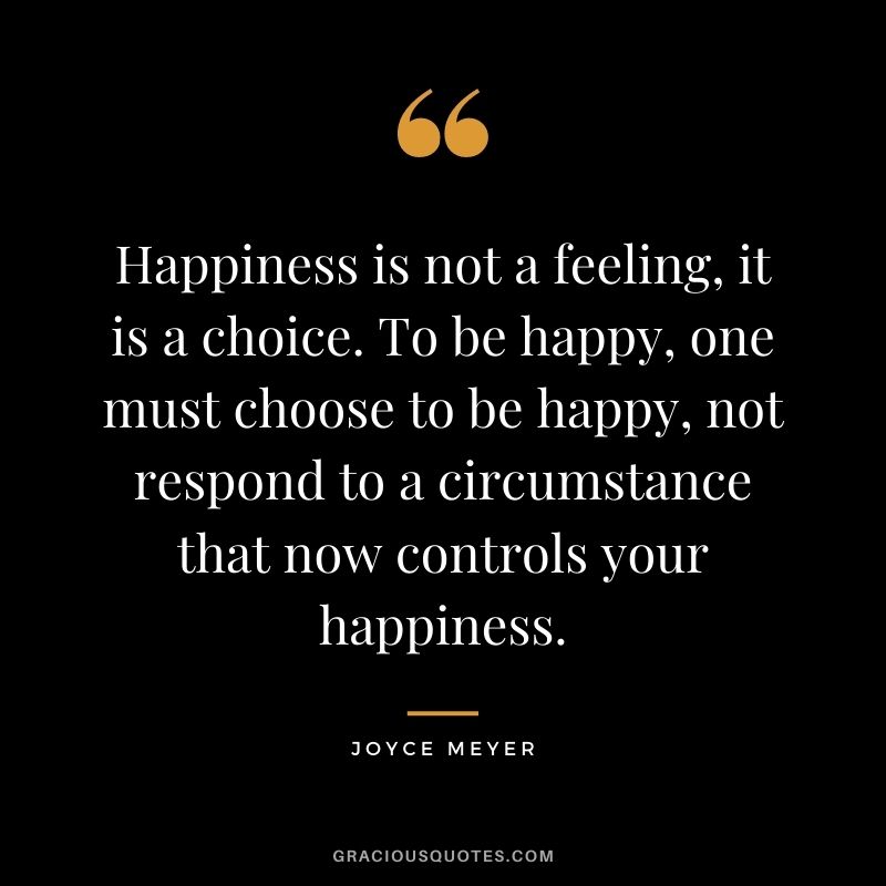 Happiness is not a feeling, it is a choice. To be happy, one must choose to be happy, not respond to a circumstance that now controls your happiness.