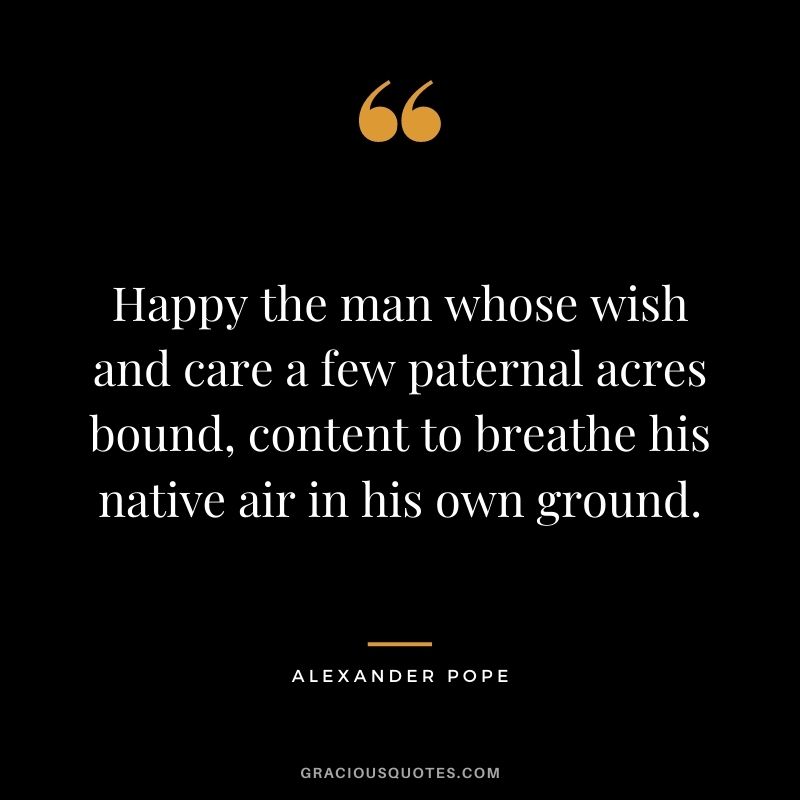 Happy the man whose wish and care a few paternal acres bound, content to breathe his native air in his own ground.