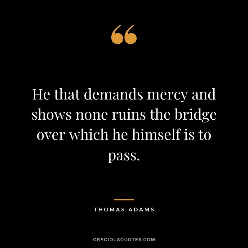 He that demands mercy and shows none ruins the bridge over which he himself is to pass. - Thomas Adams