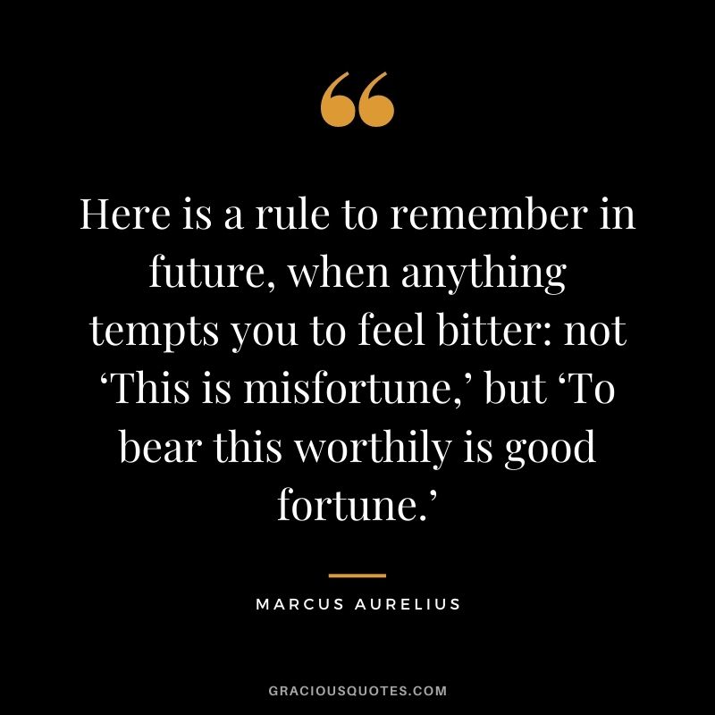 Here is a rule to remember in future, when anything tempts you to feel bitter not ‘This is misfortune,’ but ‘To bear this worthily is good fortune.’