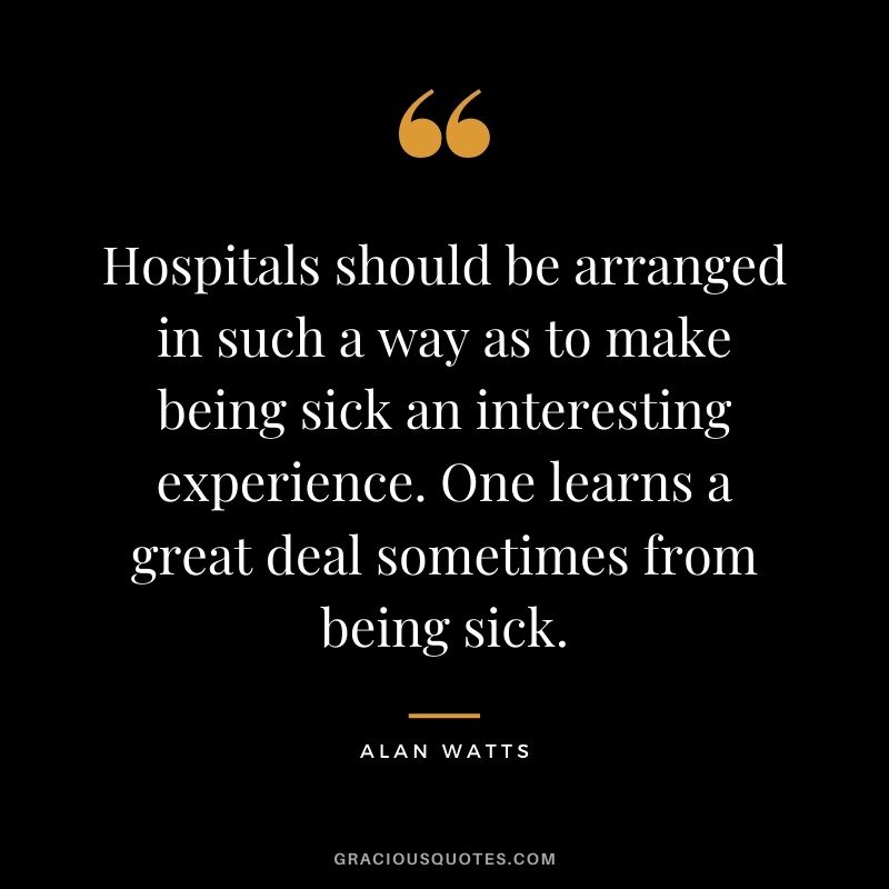 Hospitals should be arranged in such a way as to make being sick an interesting experience. One learns a great deal sometimes from being sick.