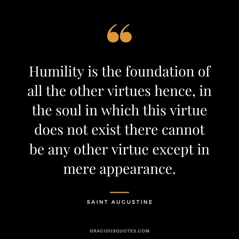 Humility is the foundation of all the other virtues hence, in the soul in which this virtue does not exist there cannot be any other virtue except in mere appearance.