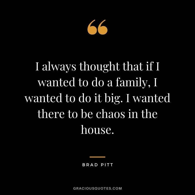 I always thought that if I wanted to do a family, I wanted to do it big. I wanted there to be chaos in the house.