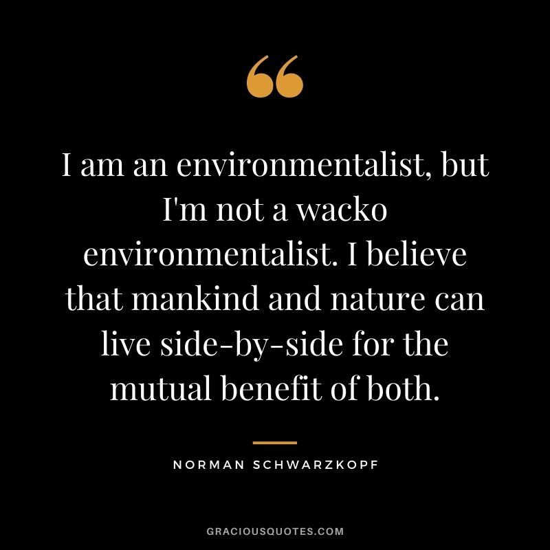 I am an environmentalist, but I'm not a wacko environmentalist. I believe that mankind and nature can live side-by-side for the mutual benefit of both.