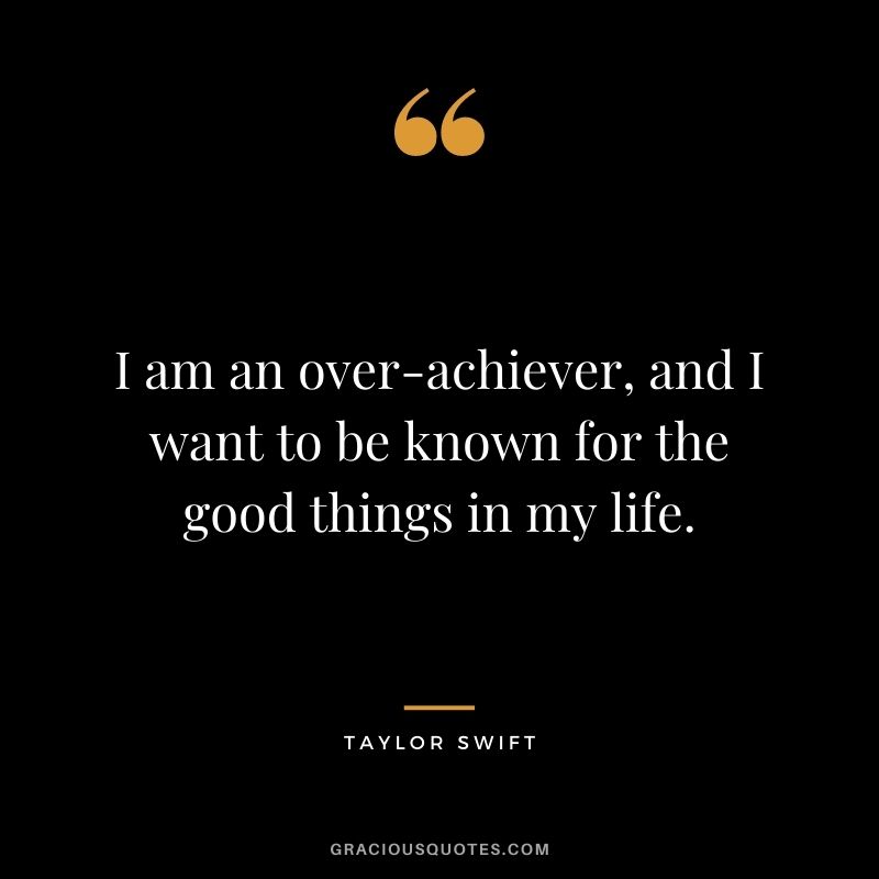 I am an over-achiever, and I want to be known for the good things in my life.