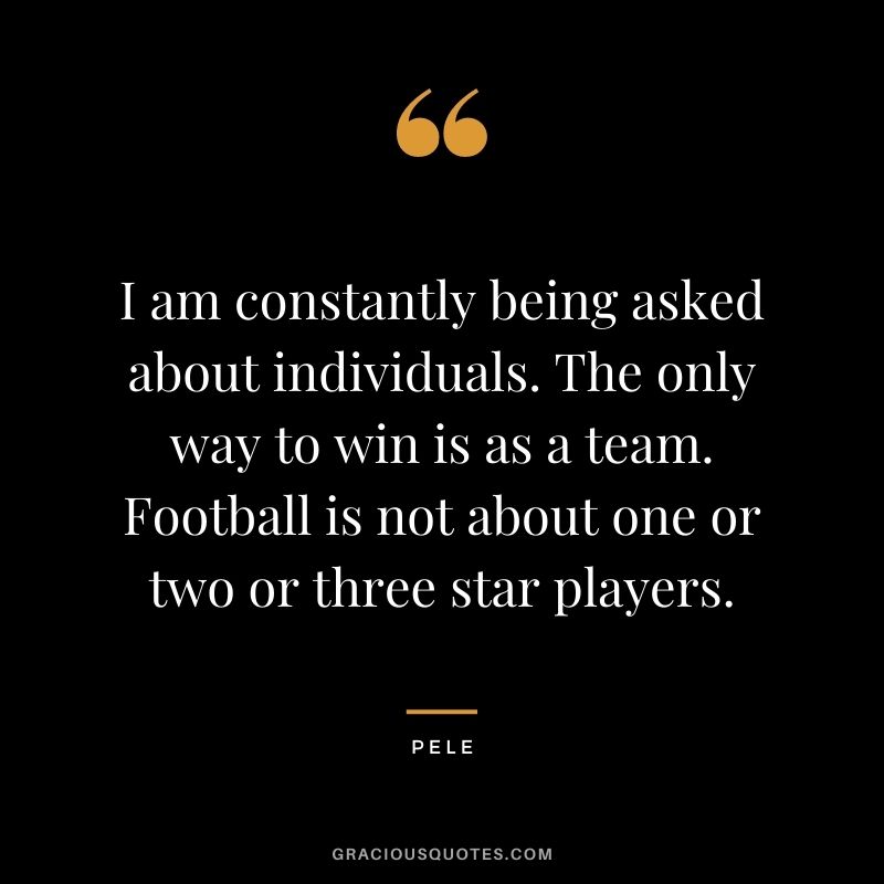 I am constantly being asked about individuals. The only way to win is as a team. Football is not about one or two or three star players.
