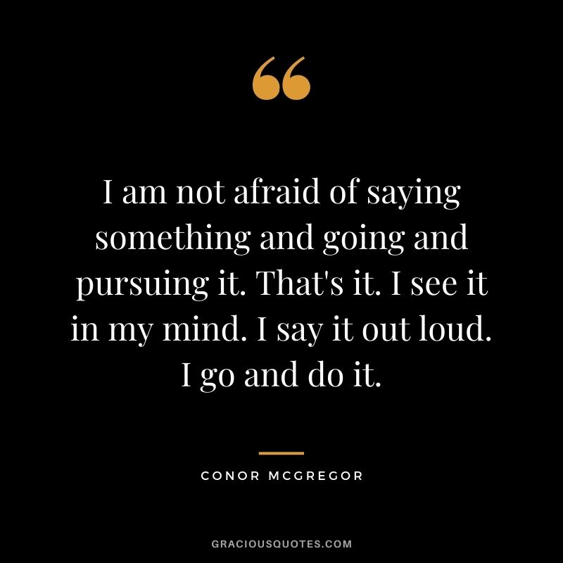 I am not afraid of saying something and going and pursuing it. That's it. I see it in my mind. I say it out loud. I go and do it.