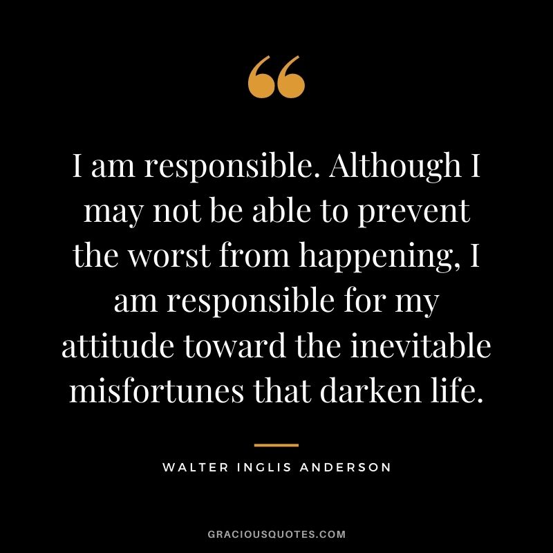I am responsible. Although I may not be able to prevent the worst from happening, I am responsible for my attitude toward the inevitable misfortunes that darken life.