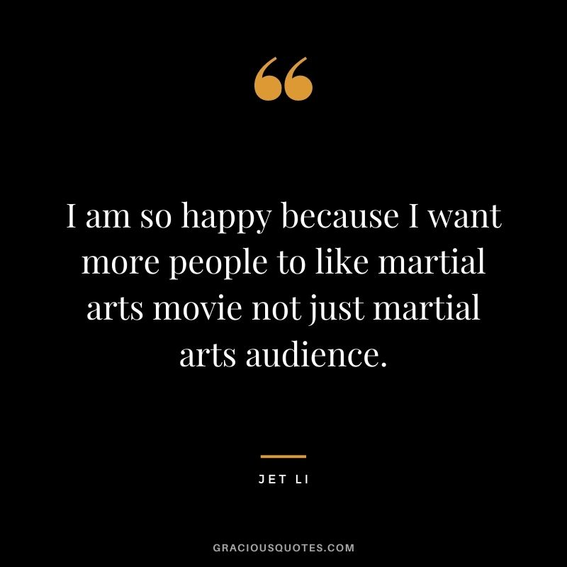 I am so happy because I want more people to like martial arts movie not just martial arts audience.