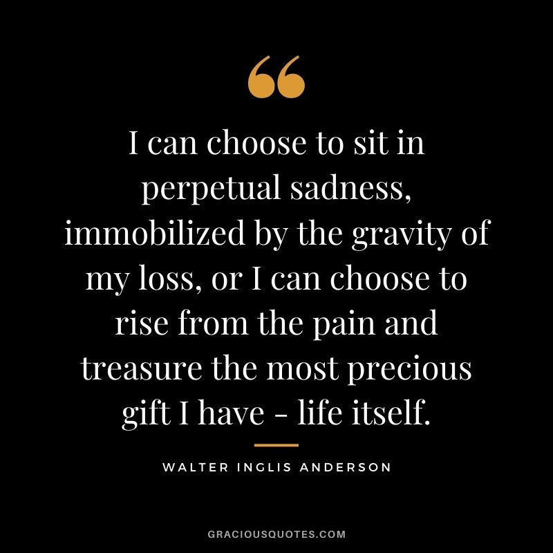 I can choose to sit in perpetual sadness, immobilized by the gravity of my loss, or I can choose to rise from the pain and treasure the most precious gift I have - life itself.