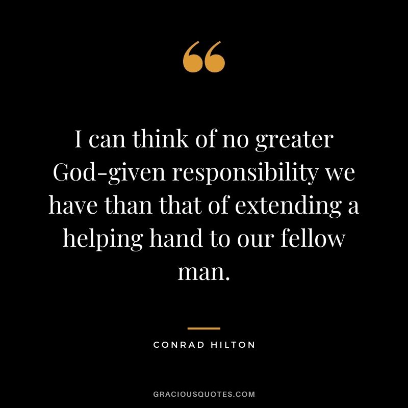 I can think of no greater God-given responsibility we have than that of extending a helping hand to our fellow man.