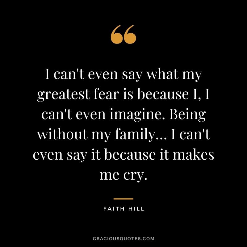I can't even say what my greatest fear is because I, I can't even imagine. Being without my family… I can't even say it because it makes me cry.