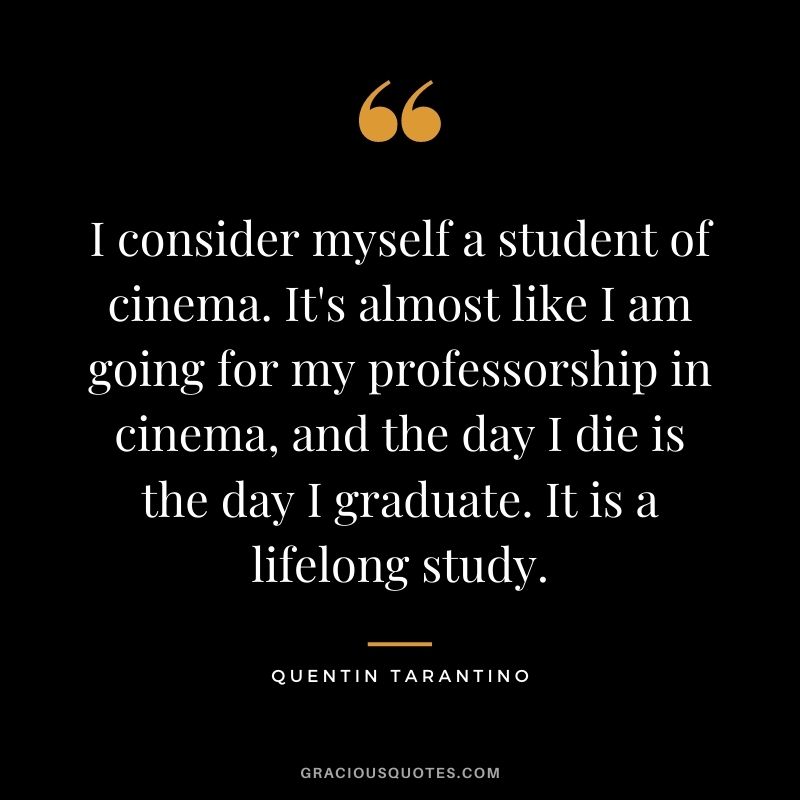 I consider myself a student of cinema. It's almost like I am going for my professorship in cinema, and the day I die is the day I graduate. It is a lifelong study.