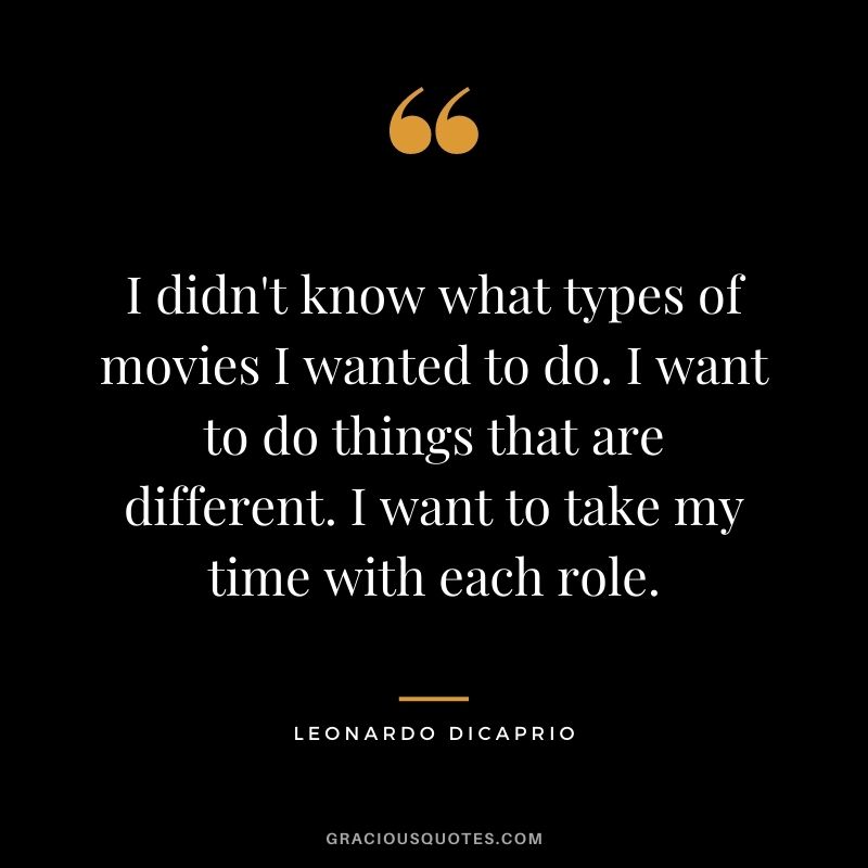 I didn't know what types of movies I wanted to do. I want to do things that are different. I want to take my time with each role.