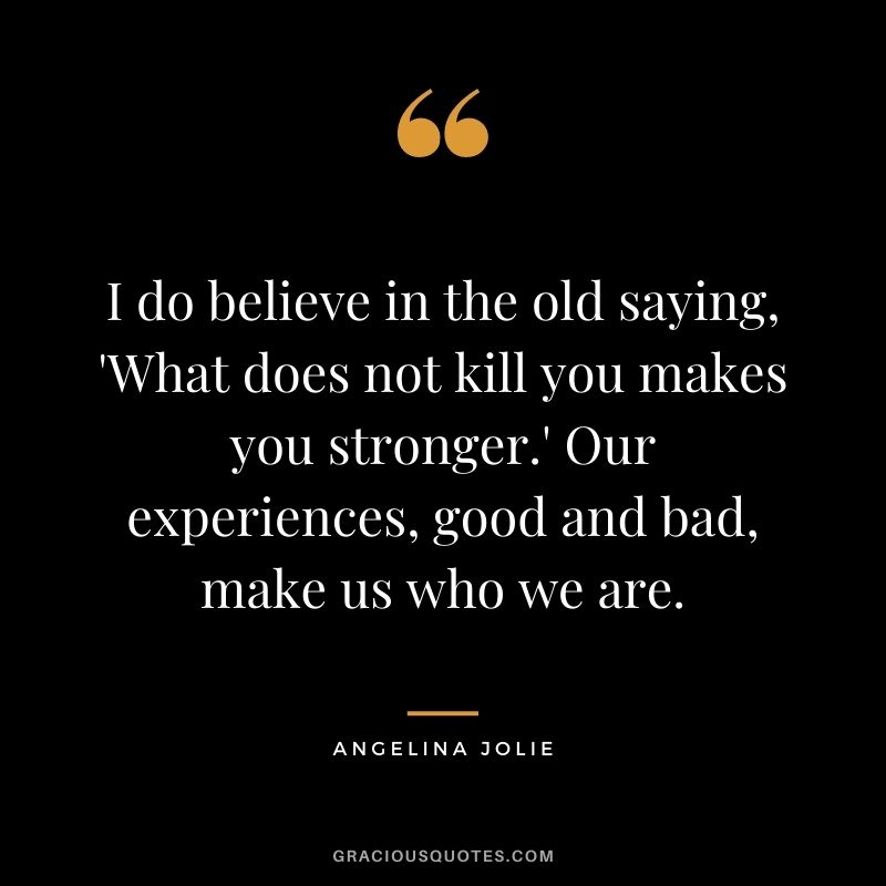 I do believe in the old saying, 'What does not kill you makes you stronger.' Our experiences, good and bad, make us who we are.
