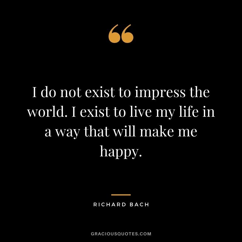 I do not exist to impress the world. I exist to live my life in a way that will make me happy.